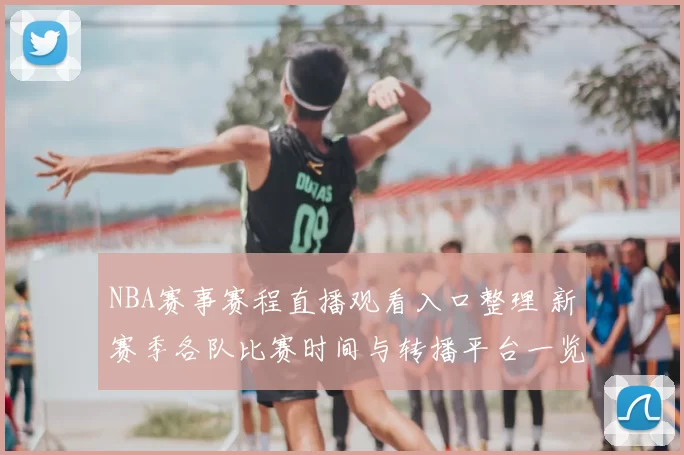 NBA赛事赛程直播观看入口整理 新赛季各队比赛时间与转播平台一览