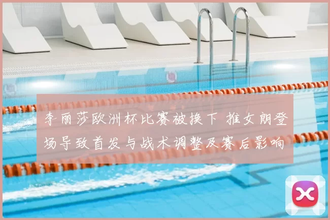 李丽莎欧洲杯比赛被换下 推女朗登场导致首发与战术调整及赛后影响