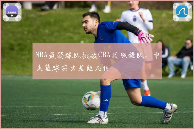 NBA最弱球队挑战CBA顶级强队，中美篮球实力差距几何
