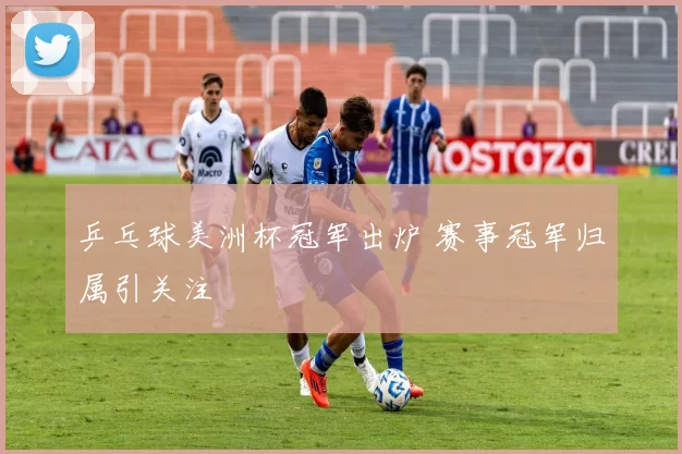 乒乓球美洲杯冠军出炉 赛事冠军归属引关注