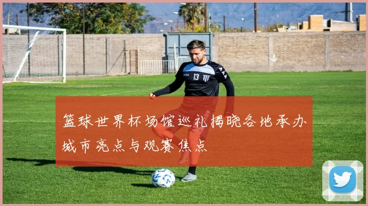 篮球世界杯场馆巡礼揭晓各地承办城市亮点与观赛焦点