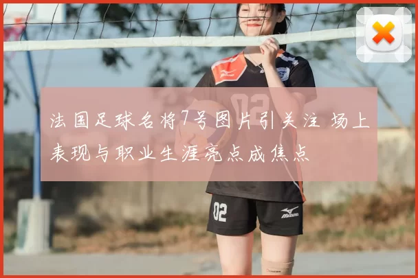 法国足球名将7号图片引关注 场上表现与职业生涯亮点成焦点