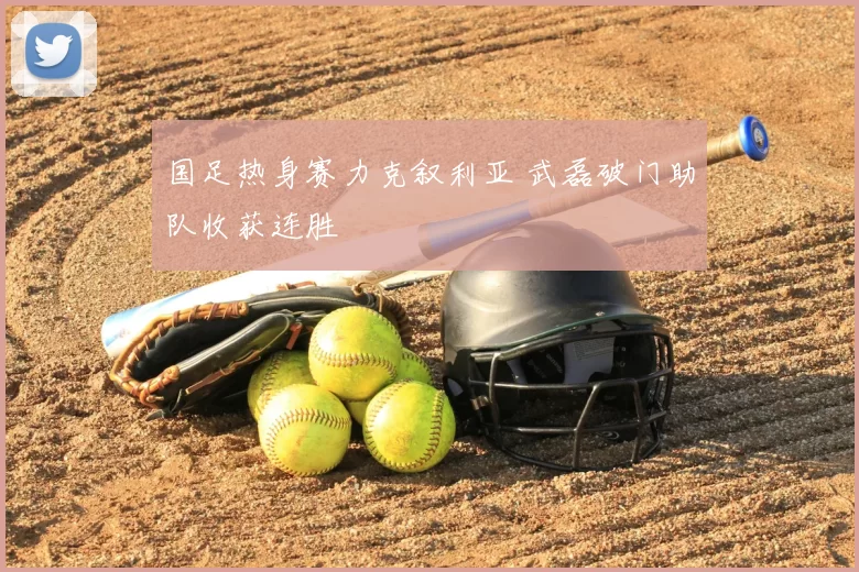 国足热身赛力克叙利亚 武磊破门助队收获连胜