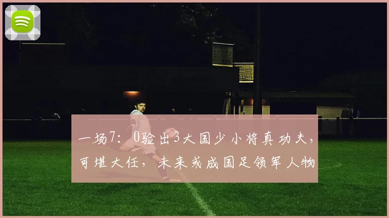 一场7:0验出3大国少小将真功夫,可堪大任,未来或成国足领军人物