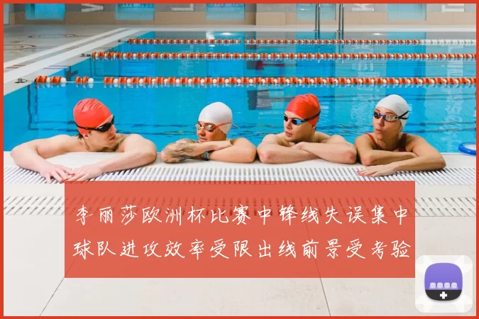 李丽莎欧洲杯比赛中锋线失误集中球队进攻效率受限出线前景受考验