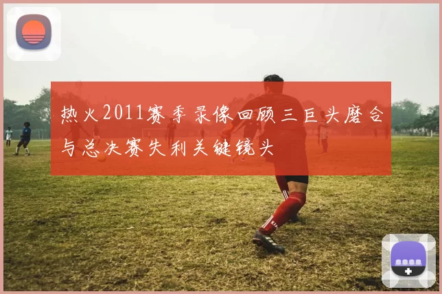 热火2011赛季录像回顾三巨头磨合与总决赛失利关键镜头