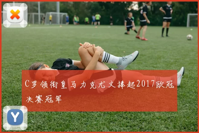 C罗领衔皇马力克尤文捧起2017欧冠决赛冠军