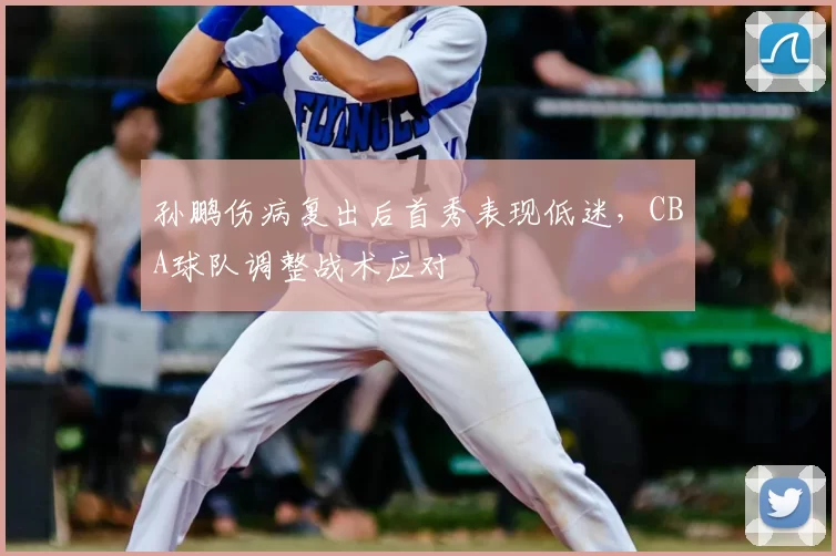 孙鹏伤病复出后首秀表现低迷，CBA球队调整战术应对