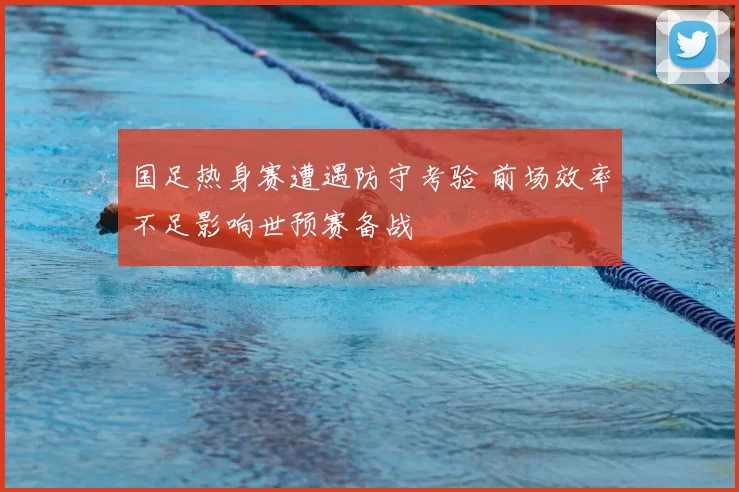 国足热身赛遭遇防守考验 前场效率不足影响世预赛备战