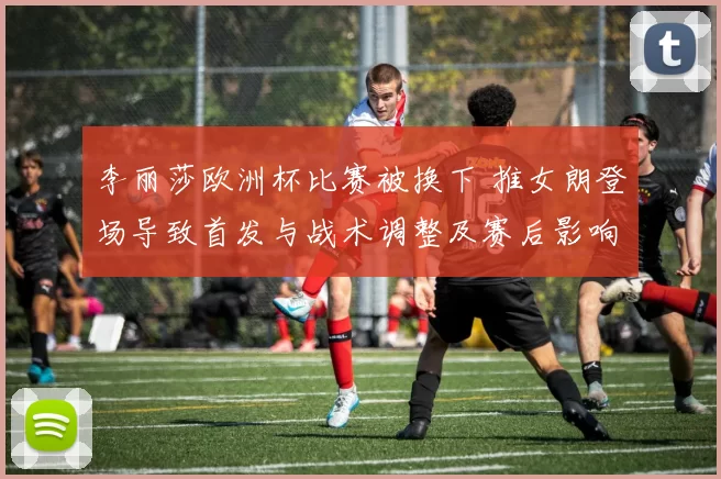 李丽莎欧洲杯比赛被换下 推女朗登场导致首发与战术调整及赛后影响