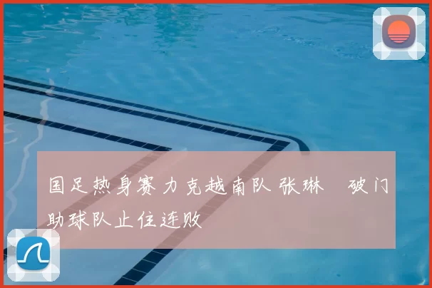 国足热身赛力克越南队 张琳芃破门助球队止住连败