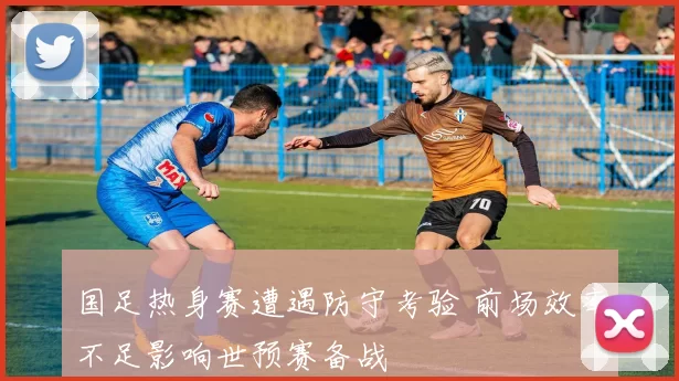 国足热身赛遭遇防守考验 前场效率不足影响世预赛备战