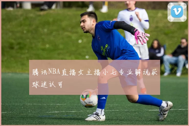 腾讯NBA直播女主播小七专业解说获球迷认可