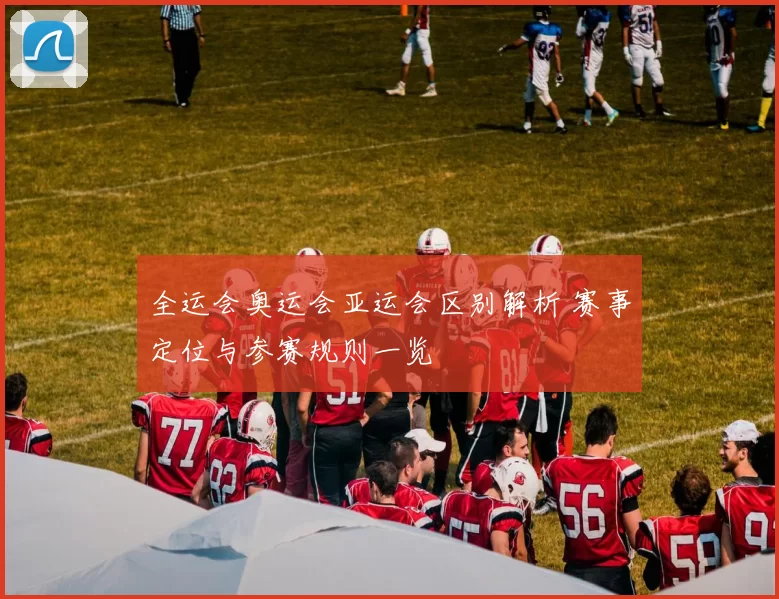 全运会奥运会亚运会区别解析 赛事定位与参赛规则一览