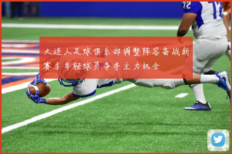 大连人足球俱乐部调整阵容备战新赛季年轻球员争夺主力机会