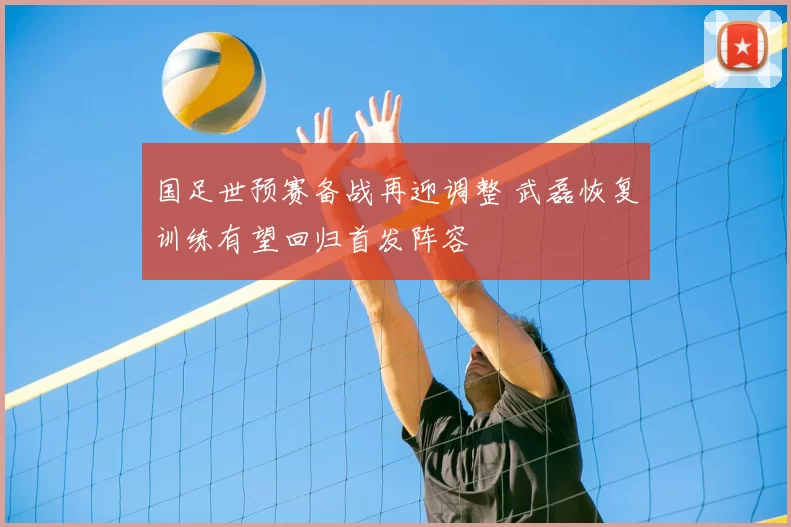 国足世预赛备战再迎调整 武磊恢复训练有望回归首发阵容