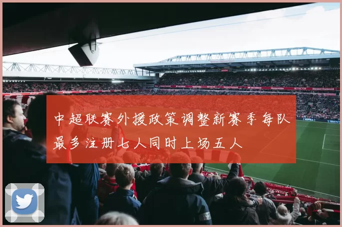 中超联赛外援政策调整新赛季每队最多注册七人同时上场五人