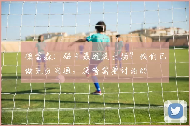 德雷森：磁卡最近没出场？我们已做充分沟通，没啥需要讨论的