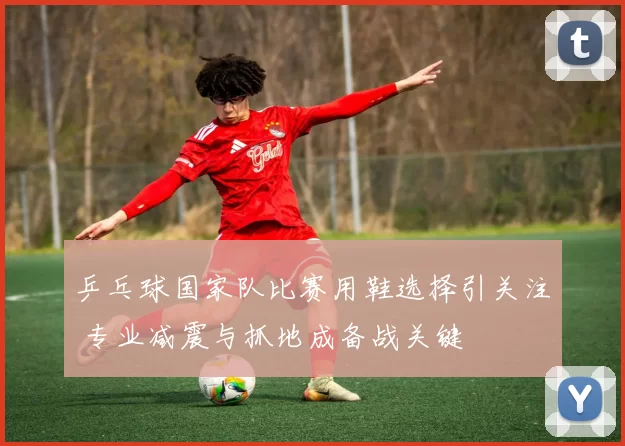 乒乓球国家队比赛用鞋选择引关注 专业减震与抓地成备战关键