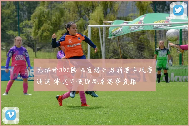 无插件nba腾讯直播开启新赛季观赛通道 球迷可便捷观看赛事直播