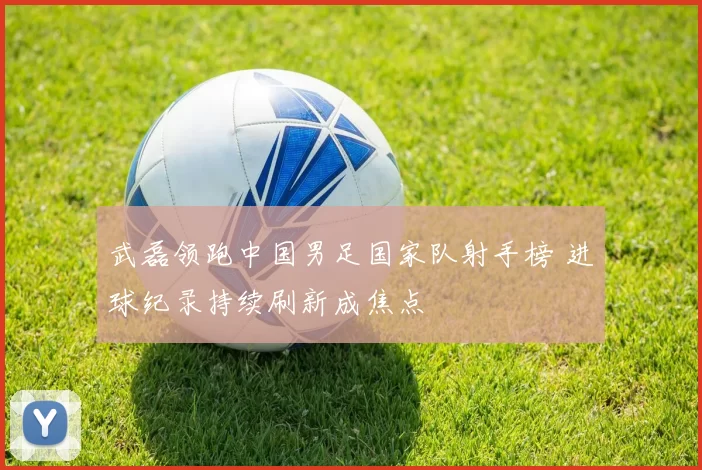 武磊领跑中国男足国家队射手榜 进球纪录持续刷新成焦点