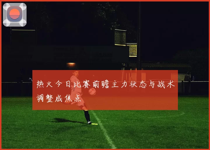 热火今日比赛前瞻主力状态与战术调整成焦点