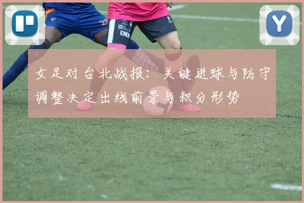 女足对台北战报：关键进球与防守调整决定出线前景与积分形势