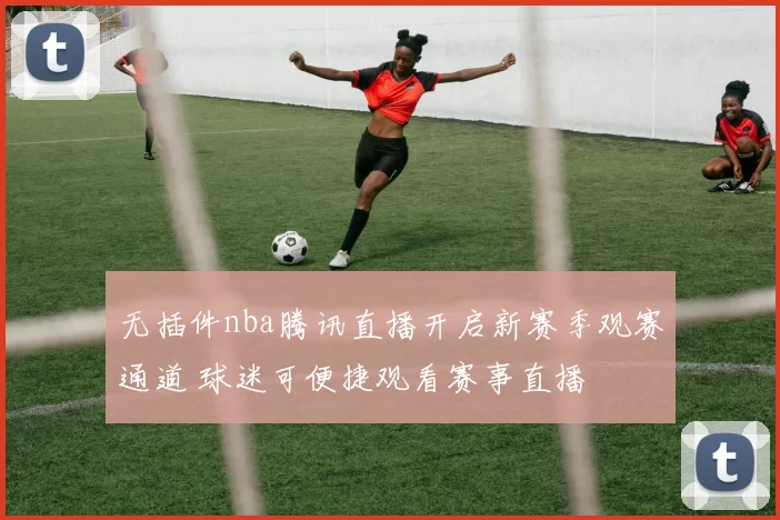 无插件nba腾讯直播开启新赛季观赛通道 球迷可便捷观看赛事直播