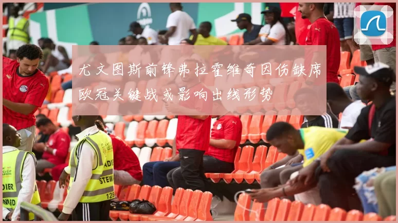 尤文图斯前锋弗拉霍维奇因伤缺席欧冠关键战或影响出线形势