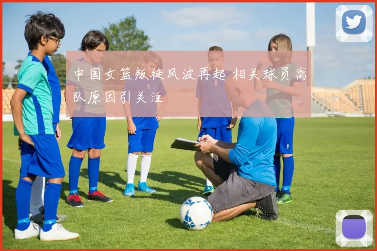 中国女篮叛徒风波再起 相关球员离队原因引关注
