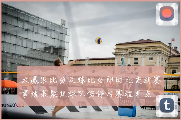 大赢家比分足球比分即时比更新赛事结果聚焦球队伤停与赛程看点