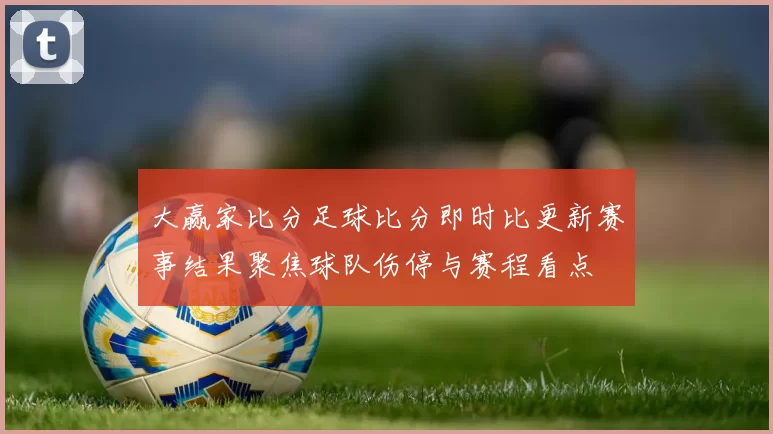 大赢家比分足球比分即时比更新赛事结果聚焦球队伤停与赛程看点