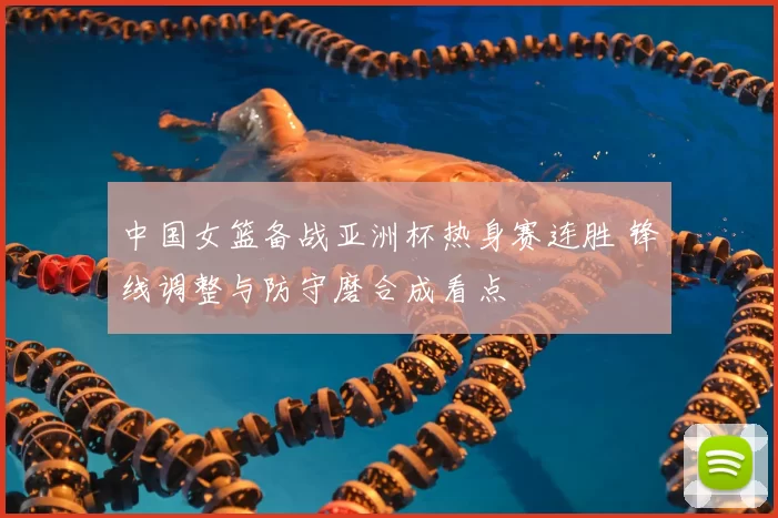 中国女篮备战亚洲杯热身赛连胜 锋线调整与防守磨合成看点