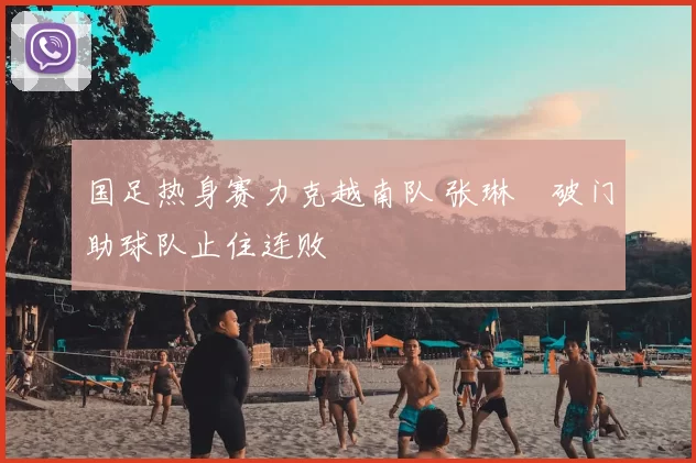 国足热身赛力克越南队 张琳芃破门助球队止住连败