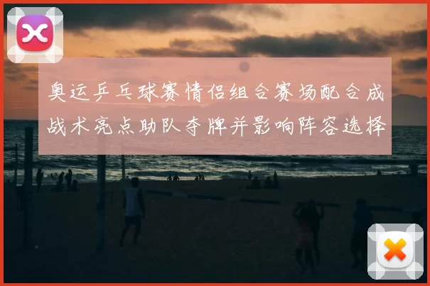 奥运乒乓球赛情侣组合赛场配合成战术亮点助队夺牌并影响阵容选择