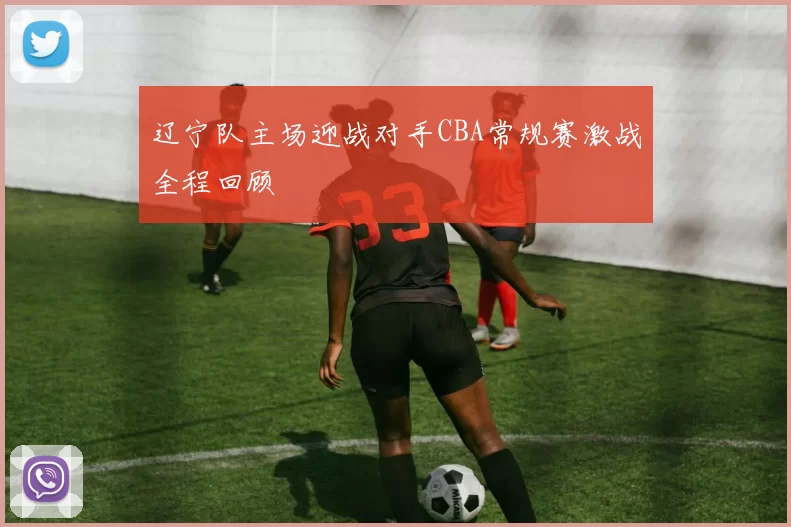 辽宁队主场迎战对手CBA常规赛激战全程回顾