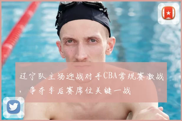 辽宁队主场迎战对手CBA常规赛激战，争夺季后赛席位关键一战