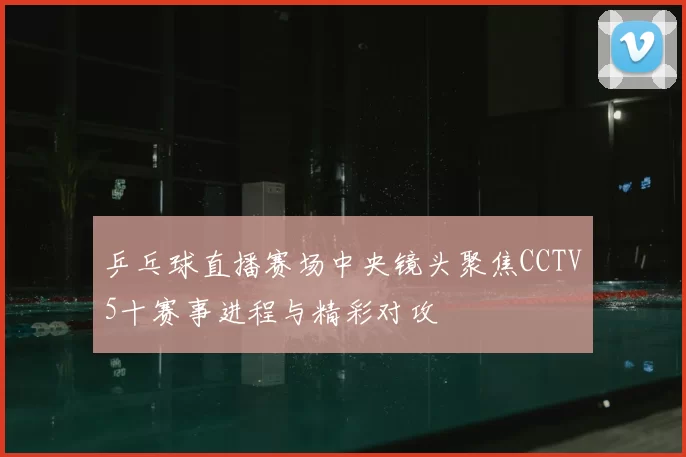 乒乓球直播赛场中央镜头聚焦CCTV5十赛事进程与精彩对攻