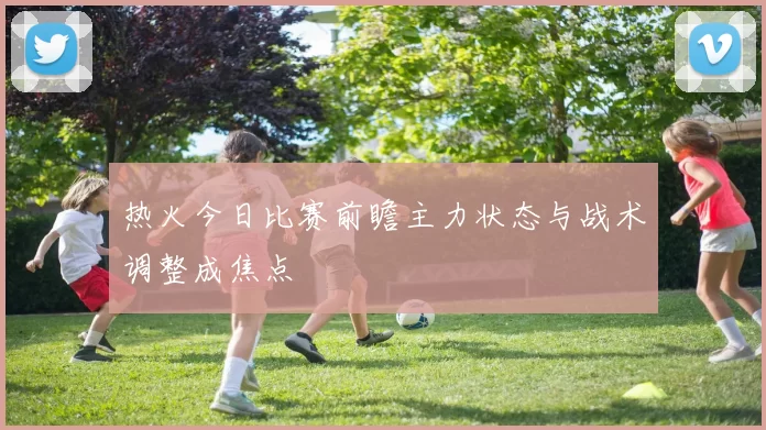 热火今日比赛前瞻主力状态与战术调整成焦点