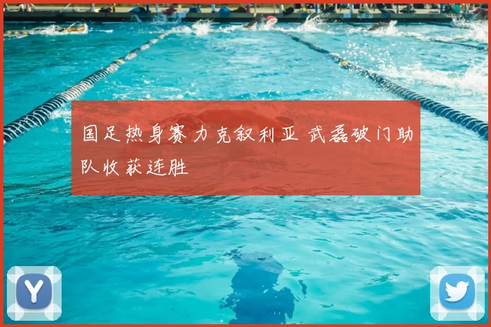 国足热身赛力克叙利亚 武磊破门助队收获连胜