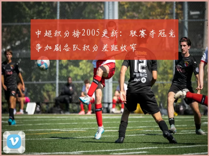 中超积分榜2005更新：联赛夺冠竞争加剧各队积分差距收窄