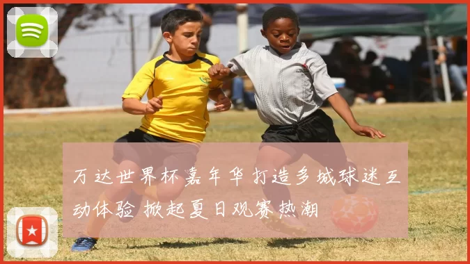 万达世界杯嘉年华打造多城球迷互动体验 掀起夏日观赛热潮