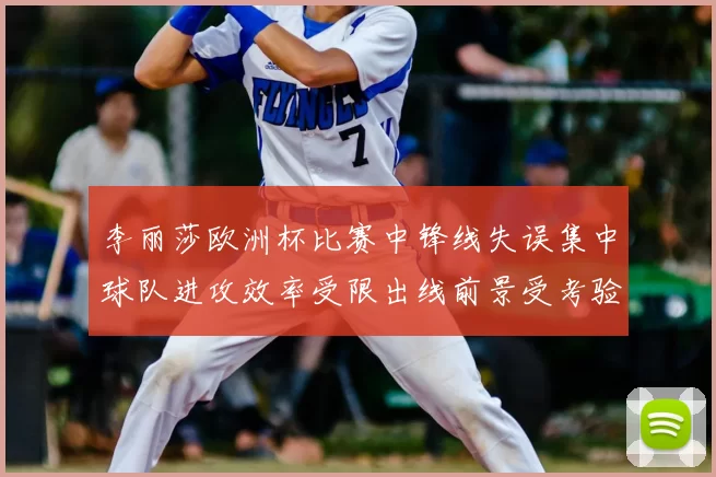 李丽莎欧洲杯比赛中锋线失误集中球队进攻效率受限出线前景受考验