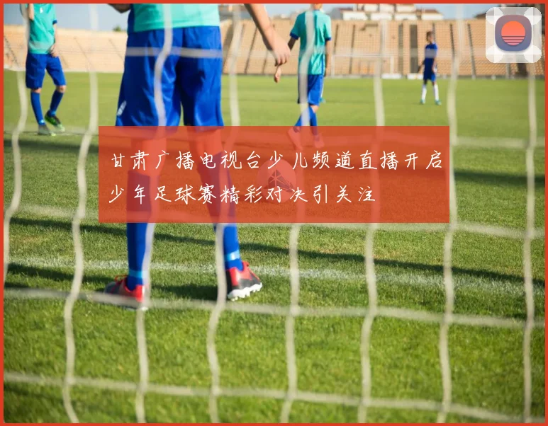 甘肃广播电视台少儿频道直播开启少年足球赛精彩对决引关注