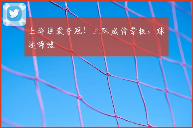 上海逆袭夺冠！三队成背景板，球迷唏嘘