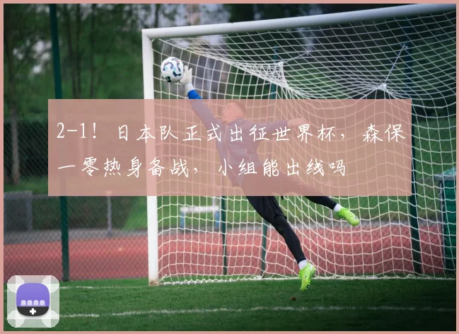 2-1！日本队正式出征世界杯，森保一零热身备战，小组能出线吗