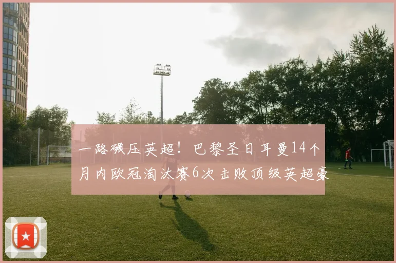 一路碾压英超！巴黎圣日耳曼14个月内欧冠淘汰赛6次击败顶级英超豪强_阿森纳_赛季_阿森纳