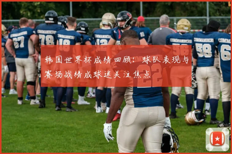 韩国世界杯成绩回顾：球队表现与赛场战绩成球迷关注焦点