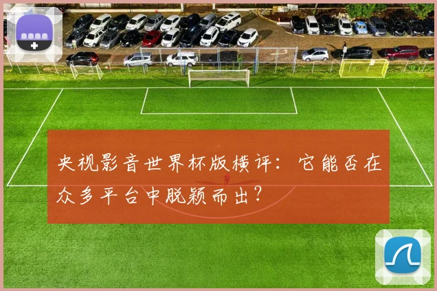 央视影音世界杯版横评：它能否在众多平台中脱颖而出？