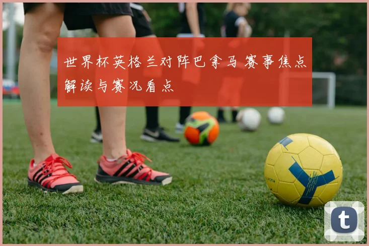 世界杯英格兰对阵巴拿马 赛事焦点解读与赛况看点